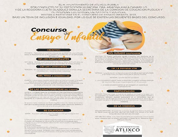 Convocan a concurso de Ensayo Infantil 2023 de Atlixco  ATLIXCO.- El Ayuntamiento que preside Ariadna Ayala, a través de la Comisión de Educación Pública y Actividades Culturales, Deportivas y Sociales, invitan a participar en el Concurso de Ensayo Infantil 2023 con el objetivo de fomentar la reflexión sobre la importancia de la inclusión e igualdad en la comunidad.  Podrán participar todas las niñas y niños de 9 a 12 años de edad que tengan su domicilio en el municipio de Atlixco, los ensayos tratarán sobre cómo se vive la inclusión y la igualdad en su entorno, en las conclusiones aportarán propuestas para una sociedad más inclusiva e igualitaria, el trabajo deberá ser entregado en dos cuartillas, escritas a mano o impreso hecho en computadora, al reverso, se agregarán todos los datos de localización del o la participante: nombre completo, edad, domicilio, teléfono y el nombre de uno de sus padres o tutor.  Para participar, es importante entregar el ensayo en las instalaciones de la junta auxiliar, inspectorías o depositarlo en el contenedor que se encuentra en la oficina de la Secretaría General y en plaza Moraleda, hasta el viernes 21 de abril. Para mayores informes consulta las bases o llama al (222) 795 8815 de lunes a viernes en un horario de 8 a 16 hrs.